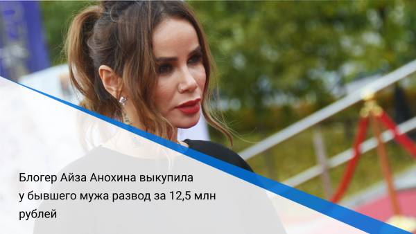Блогер Айза Анохина выкупила у бывшего мужа развод за 12,5 млн рублей