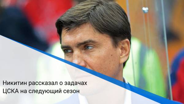 Никитин рассказал о задачах ЦСКА на следующий сезон