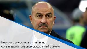 Черчесов рассказал о планах по организации товарищеских матчей осенью