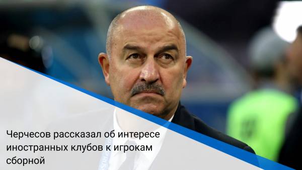 Черчесов рассказал об интересе иностранных клубов к игрокам сборной