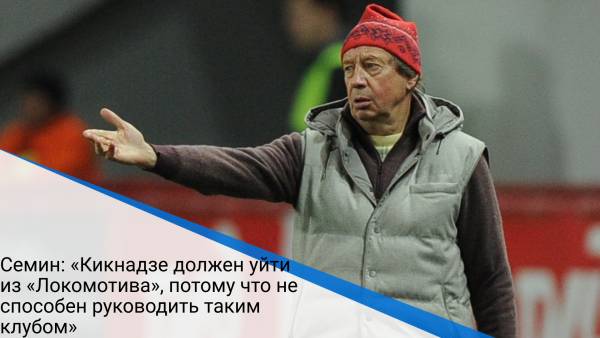 Семин: «Кикнадзе должен уйти из «Локомотива», потому что не способен руководить таким клубом»