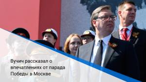 Вучич рассказал о впечатлениях от парада Победы в Москве