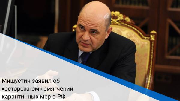 Мишустин заявил об «осторожном» смягчении карантинных мер в РФ